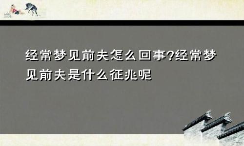 经常梦见前夫怎么回事?经常梦见前夫是什么征兆呢