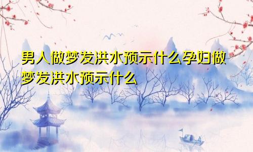 男人做梦发洪水预示什么孕妇做梦发洪水预示什么