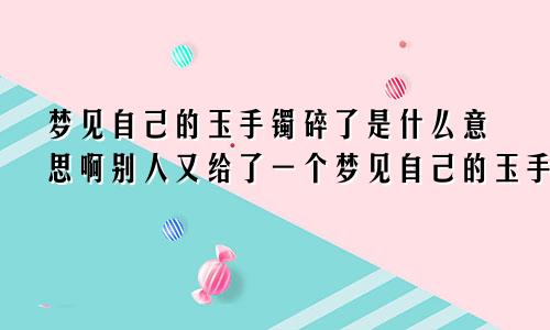 梦见自己的玉手镯碎了是什么意思啊别人又给了一个梦见自己的玉手镯碎了是什么意思啊周公解梦