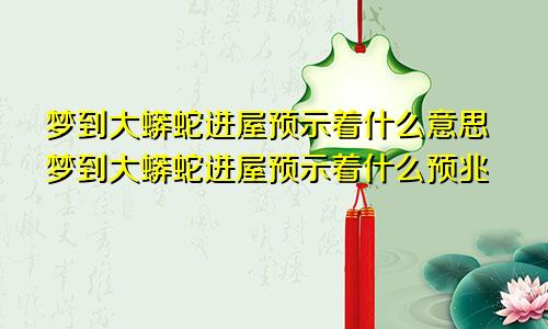 梦到大蟒蛇进屋预示着什么意思梦到大蟒蛇进屋预示着什么预兆