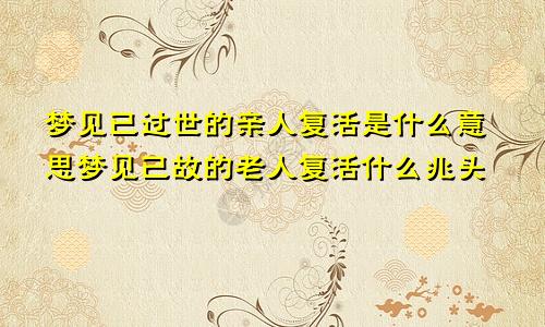 梦见已过世的亲人复活是什么意思梦见已故的老人复活什么兆头