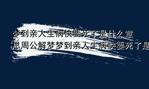 梦到亲人生病快要死了是什么意思周公解梦梦到亲人生病快要死了是什么意思又活过来了