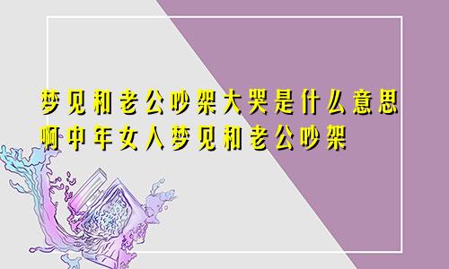梦见和老公吵架大哭是什么意思啊中年女人梦见和老公吵架