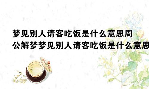 梦见别人请客吃饭是什么意思周公解梦梦见别人请客吃饭是什么意思我帮忙