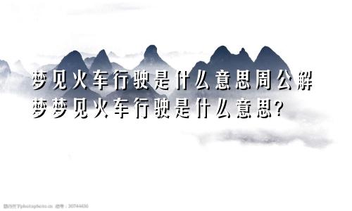 梦见火车行驶是什么意思周公解梦梦见火车行驶是什么意思?