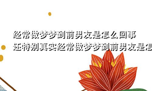 经常做梦梦到前男友是怎么回事还特别真实经常做梦梦到前男友是怎么回事有什么办法解决