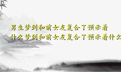 男生梦到和前女友复合了预示着什么梦到和前女友复合了预示着什么周公解梦