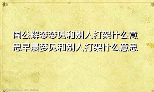 周公解梦梦见和别人打架什么意思早晨梦见和别人打架什么意思