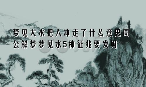 梦见大水把人冲走了什么意思周公解梦梦见水5种征兆要发财