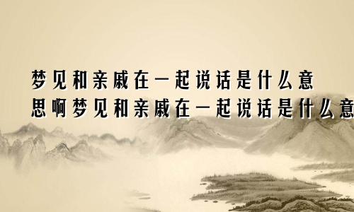 梦见和亲戚在一起说话是什么意思啊梦见和亲戚在一起说话是什么意思呀