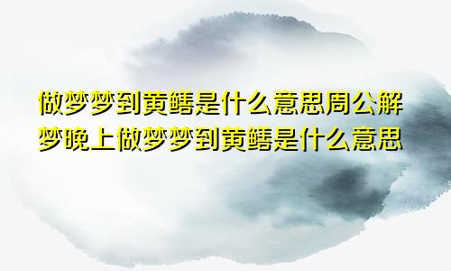 做梦梦到黄鳝是什么意思周公解梦晚上做梦梦到黄鳝是什么意思