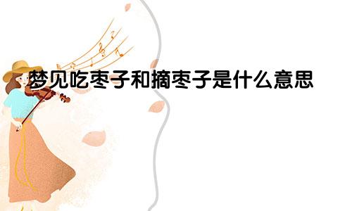 梦见吃枣子和摘枣子是什么意思