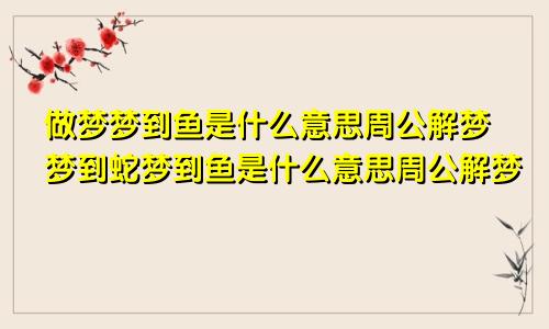 做梦梦到鱼是什么意思周公解梦梦到蛇梦到鱼是什么意思周公解梦