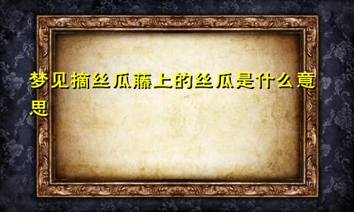 梦见摘丝瓜藤上的丝瓜是什么意思
