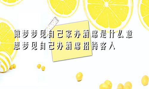做梦梦见自己家办酒席是什么意思梦见自己办酒席招待客人