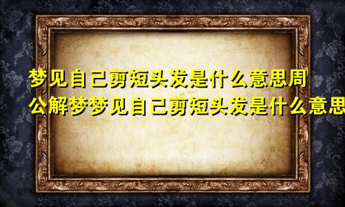 梦见自己剪短头发是什么意思周公解梦梦见自己剪短头发是什么意思女人