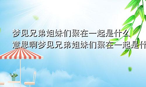 梦见兄弟姐妹们聚在一起是什么意思啊梦见兄弟姐妹们聚在一起是什么意思呀