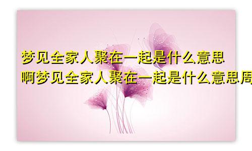 梦见全家人聚在一起是什么意思啊梦见全家人聚在一起是什么意思周公解梦
