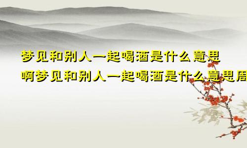 梦见和别人一起喝酒是什么意思啊梦见和别人一起喝酒是什么意思周公解梦