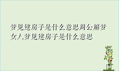 梦见建房子是什么意思周公解梦女人梦见建房子是什么意思