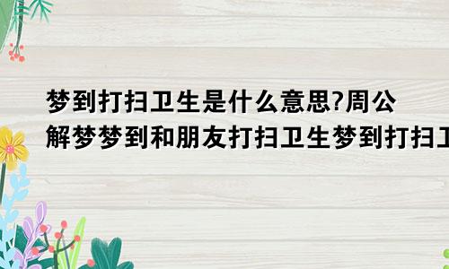梦到打扫卫生是什么意思?周公解梦梦到和朋友打扫卫生梦到打扫卫生是什么意思周公解梦