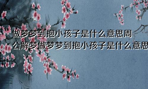 做梦梦到抱小孩子是什么意思周公解梦做梦梦到抱小孩子是什么意思生意人
