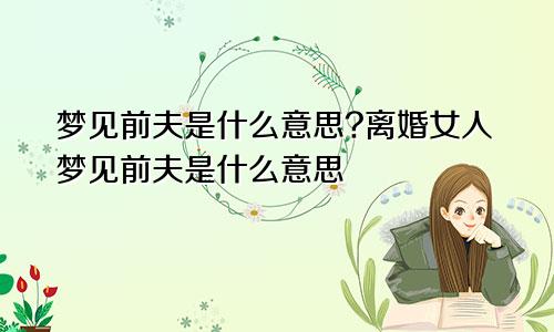 梦见前夫是什么意思?离婚女人梦见前夫是什么意思