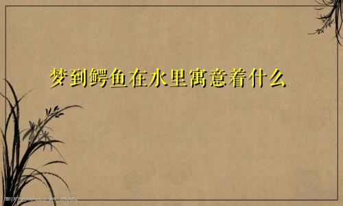 梦到鳄鱼在水里寓意着什么