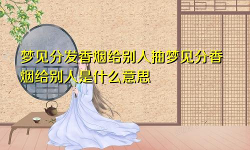 梦见分发香烟给别人抽梦见分香烟给别人是什么意思