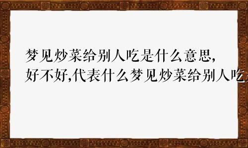 梦见炒菜给别人吃是什么意思,好不好,代表什么梦见炒菜给别人吃是什么意思