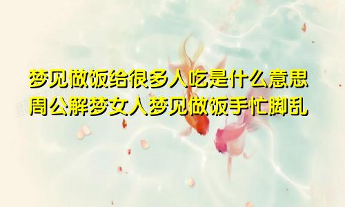 梦见做饭给很多人吃是什么意思周公解梦女人梦见做饭手忙脚乱