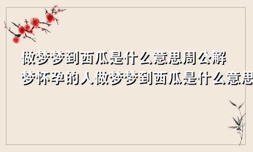 做梦梦到西瓜是什么意思周公解梦怀孕的人做梦梦到西瓜是什么意思