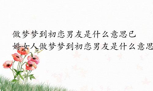 做梦梦到初恋男友是什么意思已婚女人做梦梦到初恋男友是什么意思,梦里一直哭