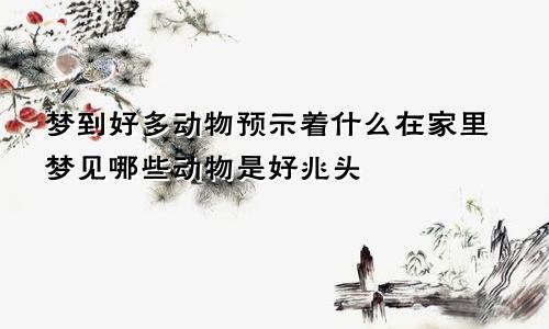 梦到好多动物预示着什么在家里梦见哪些动物是好兆头