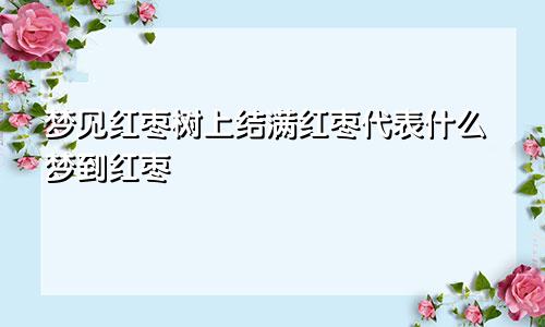 梦见红枣树上结满红枣代表什么梦到红枣