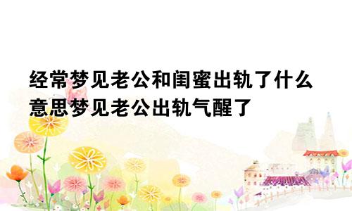 经常梦见老公和闺蜜出轨了什么意思梦见老公出轨气醒了