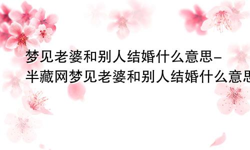 梦见老婆和别人结婚什么意思-半藏网梦见老婆和别人结婚什么意思周公解梦