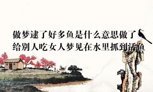 做梦逮了好多鱼是什么意思做了给别人吃女人梦见在水里抓到活鱼