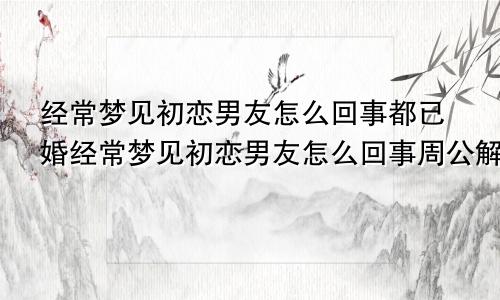 经常梦见初恋男友怎么回事都已婚经常梦见初恋男友怎么回事周公解梦