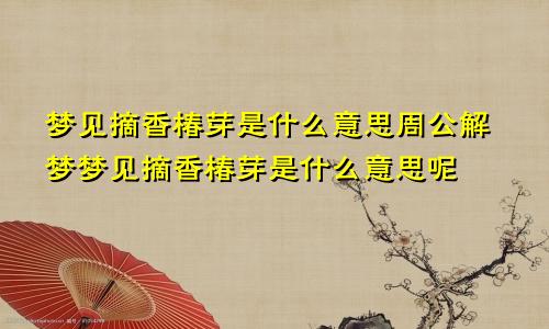 梦见摘香椿芽是什么意思周公解梦梦见摘香椿芽是什么意思呢
