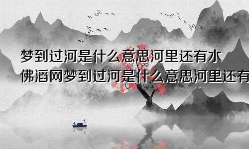 梦到过河是什么意思河里还有水佛滔网梦到过河是什么意思河里还有水和鱼
