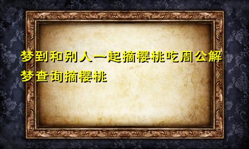 梦到和别人一起摘樱桃吃周公解梦查询摘樱桃