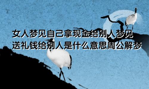 女人梦见自己拿现金给别人梦见送礼钱给别人是什么意思周公解梦