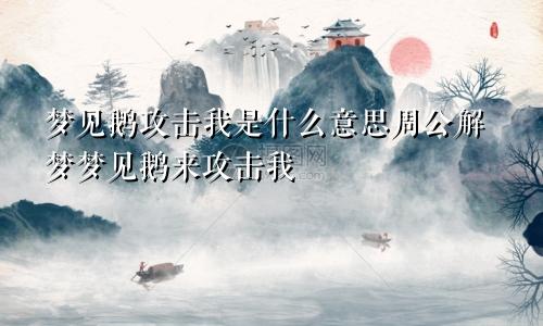 梦见鹅攻击我是什么意思周公解梦梦见鹅来攻击我