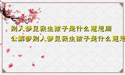 别人梦见我生孩子是什么意思周公解梦别人梦见我生孩子是什么意思我会怀孕吗
