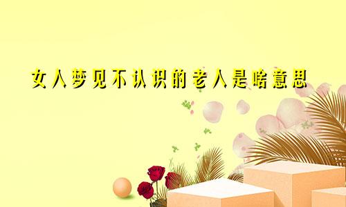 女人梦见不认识的老人是啥意思