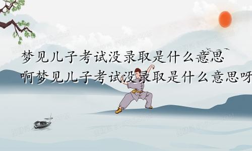 梦见儿子考试没录取是什么意思啊梦见儿子考试没录取是什么意思呀