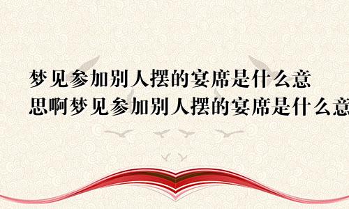 梦见参加别人摆的宴席是什么意思啊梦见参加别人摆的宴席是什么意思呀