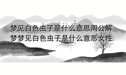 梦见白色虫子是什么意思周公解梦梦见白色虫子是什么意思女性