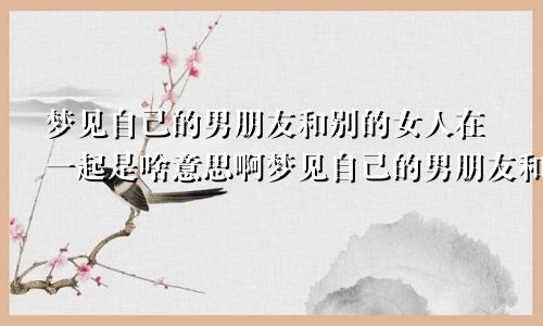 梦见自己的男朋友和别的女人在一起是啥意思啊梦见自己的男朋友和别的女人在一起是啥意思呀